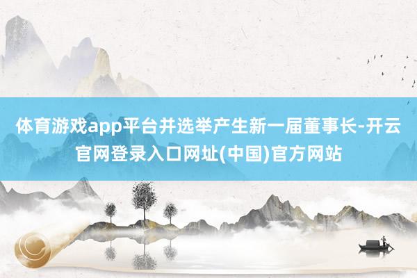体育游戏app平台并选举产生新一届董事长-开云官网登录入口网址(中国)官方网站