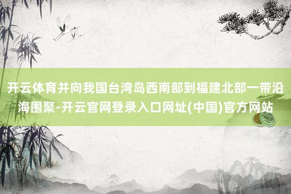 开云体育并向我国台湾岛西南部到福建北部一带沿海围聚-开云官网登录入口网址(中国)官方网站