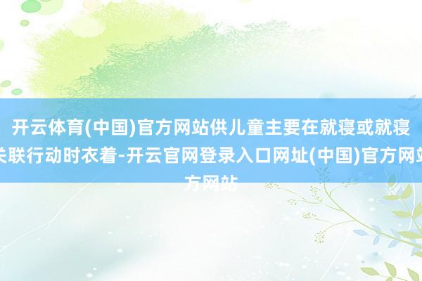 开云体育(中国)官方网站供儿童主要在就寝或就寝关联行动时衣着-开云官网登录入口网址(中国)官方网站
