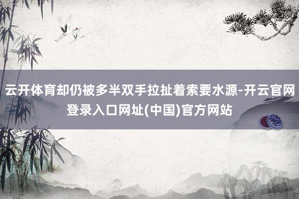 云开体育却仍被多半双手拉扯着索要水源-开云官网登录入口网址(中国)官方网站