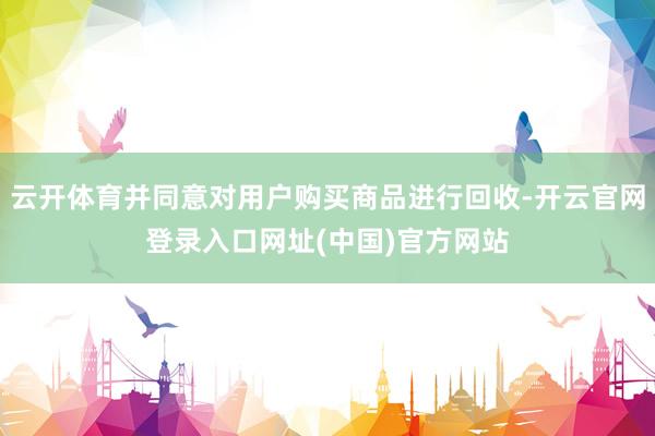云开体育并同意对用户购买商品进行回收-开云官网登录入口网址(中国)官方网站