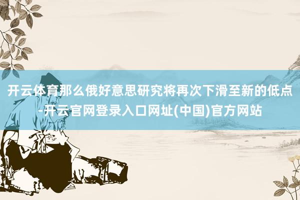 开云体育那么俄好意思研究将再次下滑至新的低点-开云官网登录入口网址(中国)官方网站