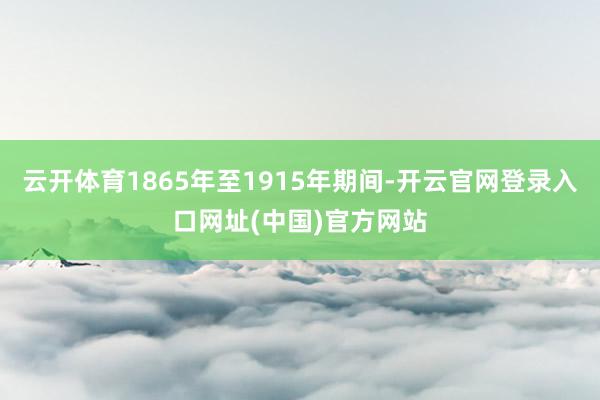 云开体育1865年至1915年期间-开云官网登录入口网址(中国)官方网站