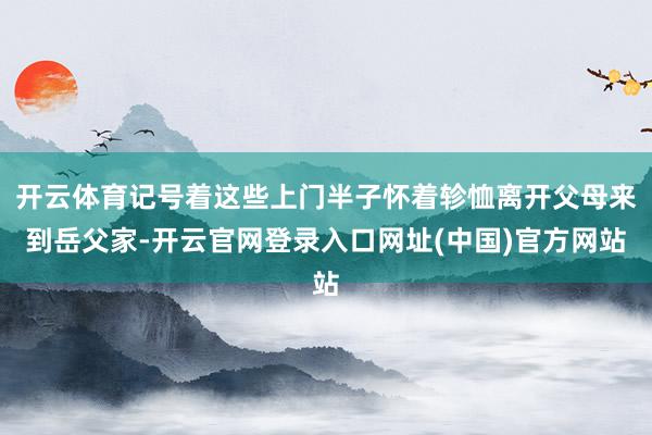 开云体育记号着这些上门半子怀着轸恤离开父母来到岳父家-开云官网登录入口网址(中国)官方网站