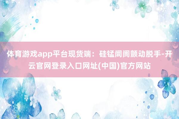 体育游戏app平台现货端：硅锰阛阓颤动脱手-开云官网登录入口网址(中国)官方网站