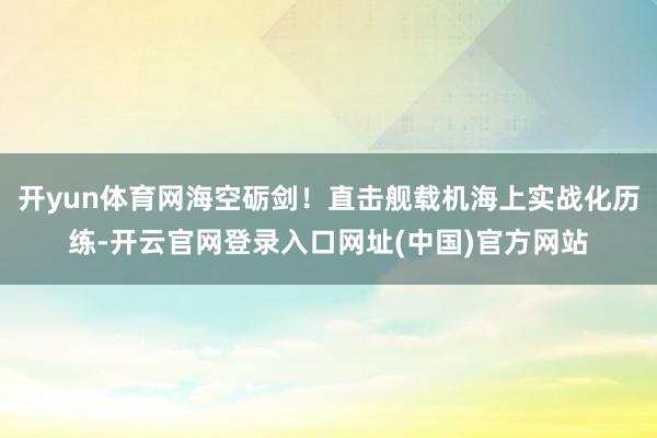 开yun体育网海空砺剑！直击舰载机海上实战化历练-开云官网登录入口网址(中国)官方网站
