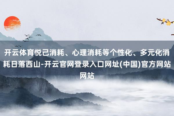 开云体育悦己消耗、心理消耗等个性化、多元化消耗日落西山-开云官网登录入口网址(中国)官方网站