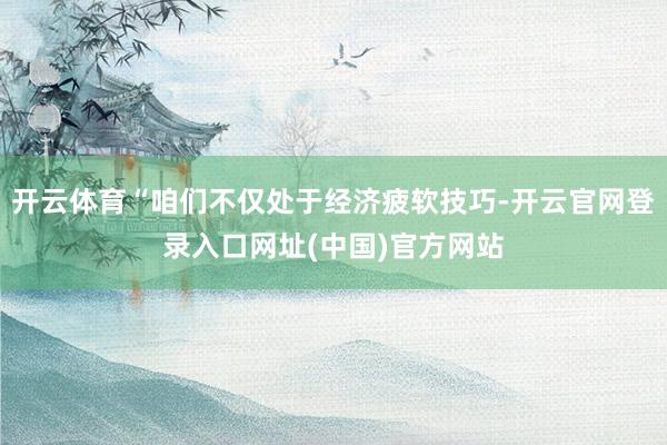 开云体育“咱们不仅处于经济疲软技巧-开云官网登录入口网址(中国)官方网站