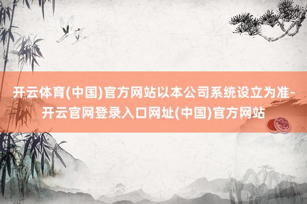 开云体育(中国)官方网站以本公司系统设立为准-开云官网登录入口网址(中国)官方网站