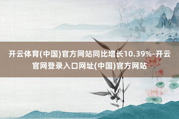 开云体育(中国)官方网站同比增长10.39%-开云官网登录入口网址(中国)官方网站