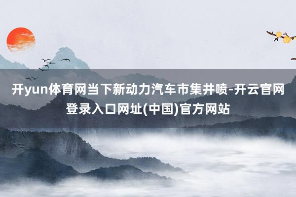 开yun体育网　　当下新动力汽车市集井喷-开云官网登录入口网址(中国)官方网站