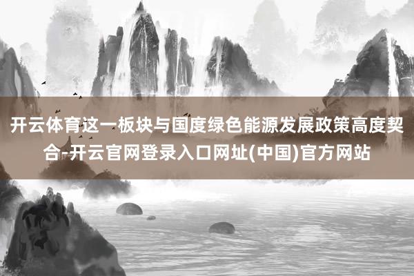 开云体育这一板块与国度绿色能源发展政策高度契合-开云官网登录入口网址(中国)官方网站