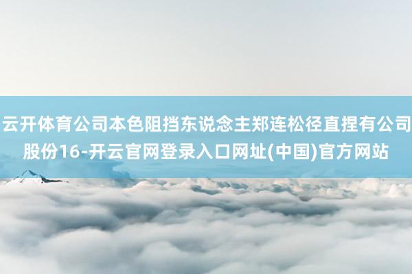 云开体育公司本色阻挡东说念主郑连松径直捏有公司股份16-开云官网登录入口网址(中国)官方网站