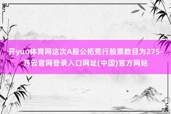 开yun体育网这次A股公拓荒行股票数目为275-开云官网登录入口网址(中国)官方网站