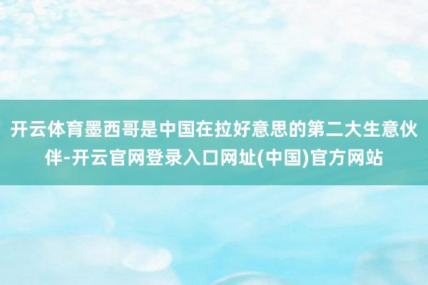 开云体育墨西哥是中国在拉好意思的第二大生意伙伴-开云官网登录入口网址(中国)官方网站