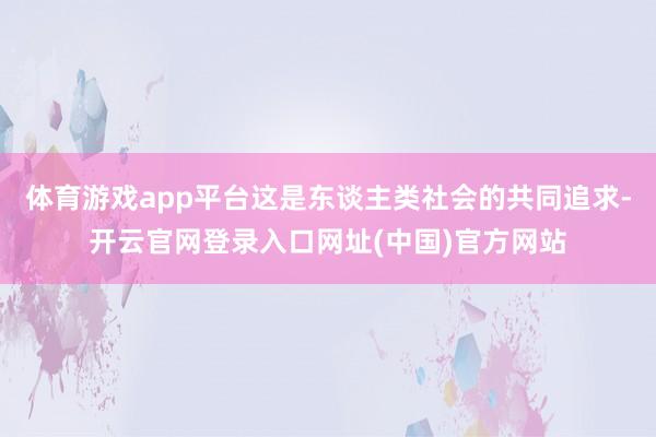 体育游戏app平台这是东谈主类社会的共同追求-开云官网登录入口网址(中国)官方网站