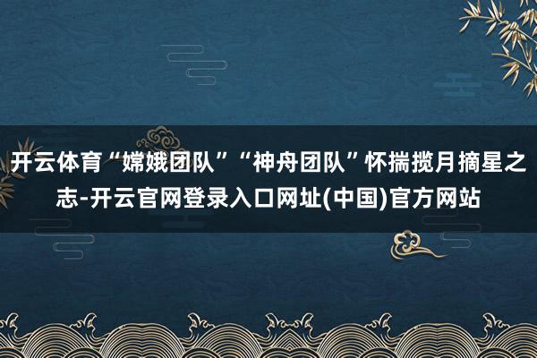 开云体育“嫦娥团队”“神舟团队”怀揣揽月摘星之志-开云官网登录入口网址(中国)官方网站