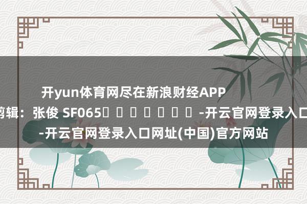 开yun体育网尽在新浪财经APP            						包袱剪辑：张俊 SF065							-开云官网登录入口网址(中国)官方网站