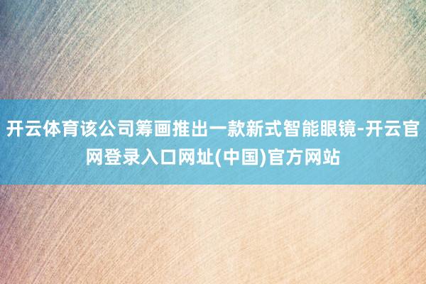 开云体育该公司筹画推出一款新式智能眼镜-开云官网登录入口网址(中国)官方网站