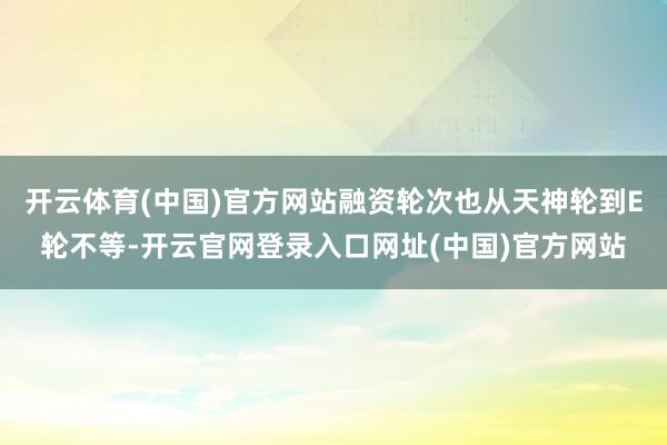 开云体育(中国)官方网站融资轮次也从天神轮到E轮不等-开云官网登录入口网址(中国)官方网站