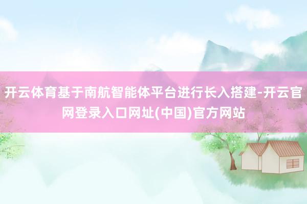 开云体育基于南航智能体平台进行长入搭建-开云官网登录入口网址(中国)官方网站