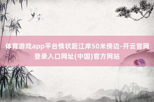 体育游戏app平台情状距江岸50米傍边-开云官网登录入口网址(中国)官方网站