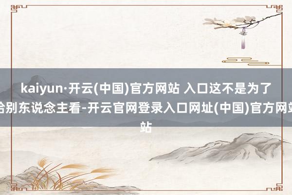 kaiyun·开云(中国)官方网站 入口这不是为了给别东说念主看-开云官网登录入口网址(中国)官方网站