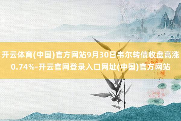 开云体育(中国)官方网站9月30日韦尔转债收盘高涨0.74%-开云官网登录入口网址(中国)官方网站