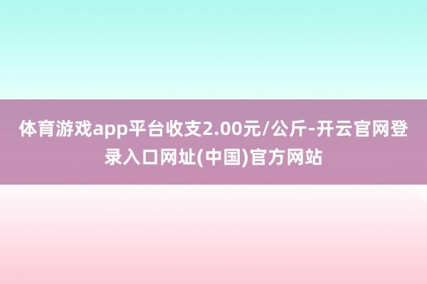 体育游戏app平台收支2.00元/公斤-开云官网登录入口网址(中国)官方网站