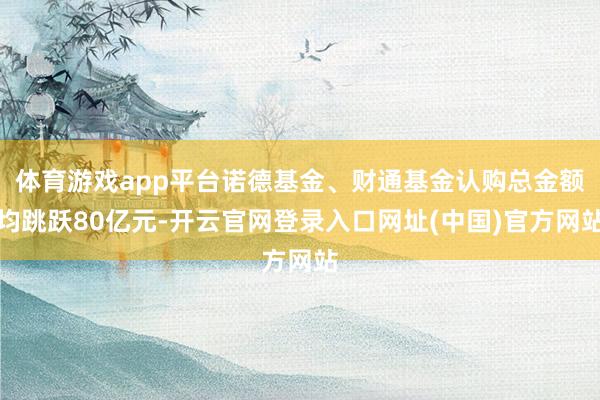 体育游戏app平台诺德基金、财通基金认购总金额均跳跃80亿元-开云官网登录入口网址(中国)官方网站