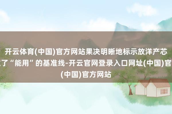 开云体育(中国)官方网站果决明晰地标示放洋产芯片越过了“能用”的基准线-开云官网登录入口网址(中国)官方网站