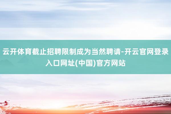 云开体育截止招聘限制成为当然聘请-开云官网登录入口网址(中国)官方网站