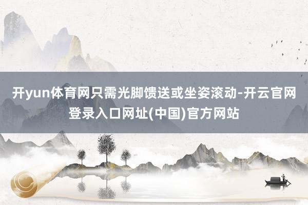 开yun体育网只需光脚馈送或坐姿滚动-开云官网登录入口网址(中国)官方网站