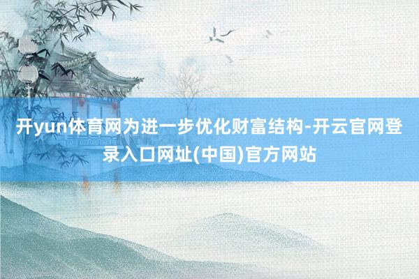 开yun体育网为进一步优化财富结构-开云官网登录入口网址(中国)官方网站
