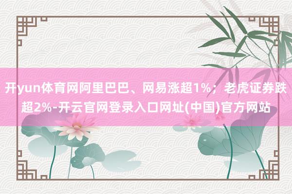 开yun体育网阿里巴巴、网易涨超1%;老虎证券跌超2%-开云官网登录入口网址(中国)官方网站