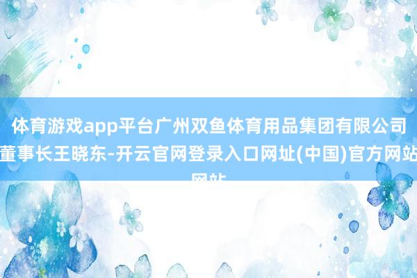 体育游戏app平台广州双鱼体育用品集团有限公司董事长王晓东-开云官网登录入口网址(中国)官方网站