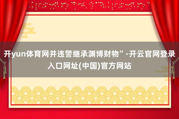 开yun体育网并违警继承渊博财物”-开云官网登录入口网址(中国)官方网站