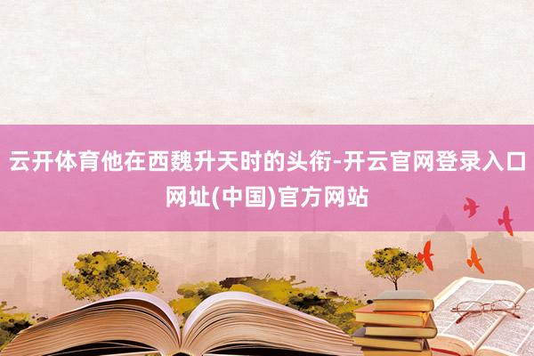 云开体育他在西魏升天时的头衔-开云官网登录入口网址(中国)官方网站