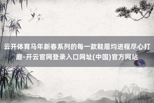 云开体育马年新春系列的每一款鞋履均进程尽心打磨-开云官网登录入口网址(中国)官方网站