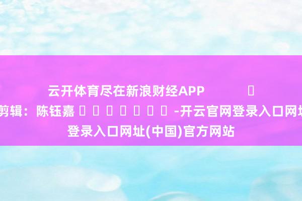云开体育尽在新浪财经APP            						包袱剪辑：陈钰嘉 							-开云官网登录入口网址(中国)官方网站