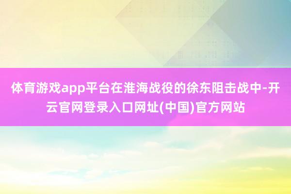 体育游戏app平台在淮海战役的徐东阻击战中-开云官网登录入口网址(中国)官方网站
