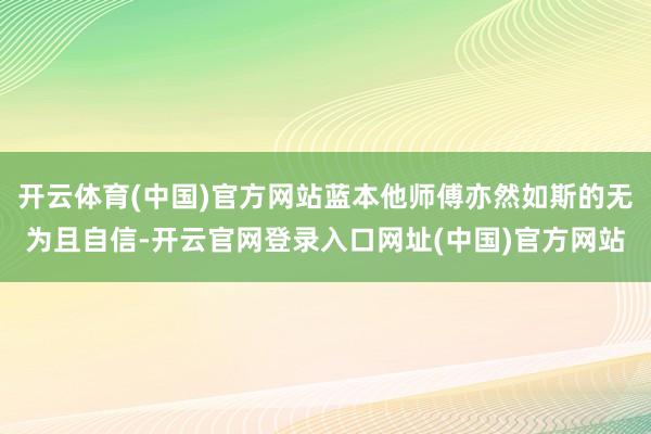 开云体育(中国)官方网站蓝本他师傅亦然如斯的无为且自信-开云官网登录入口网址(中国)官方网站