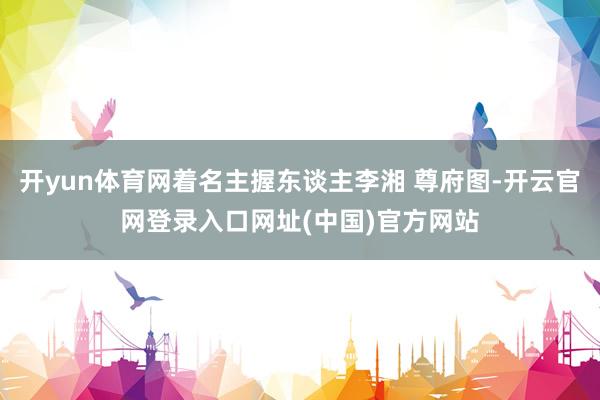 开yun体育网着名主握东谈主李湘 尊府图-开云官网登录入口网址(中国)官方网站