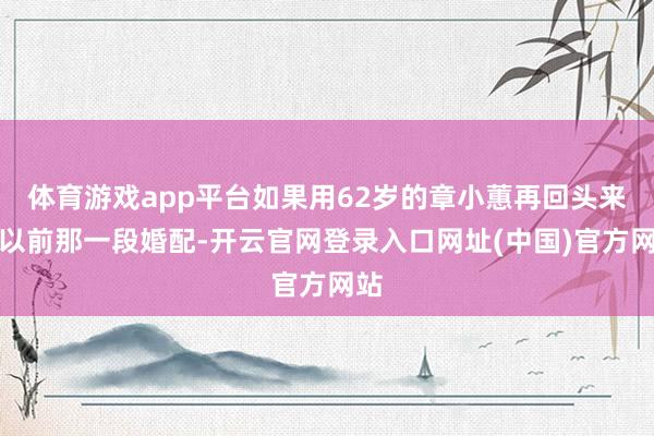 体育游戏app平台如果用62岁的章小蕙再回头来看以前那一段婚配-开云官网登录入口网址(中国)官方网站