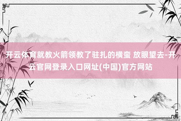 开云体育就教火箭领教了驻扎的横蛮 放眼望去-开云官网登录入口网址(中国)官方网站