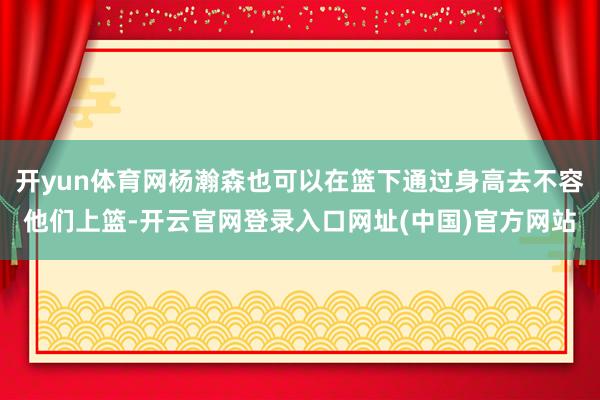 开yun体育网杨瀚森也可以在篮下通过身高去不容他们上篮-开云官网登录入口网址(中国)官方网站