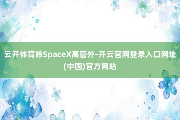 云开体育除SpaceX高管外-开云官网登录入口网址(中国)官方网站