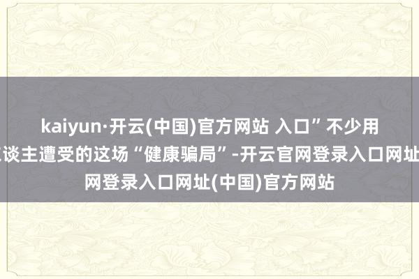kaiyun·开云(中国)官方网站 入口”不少用户纷繁吐槽家东谈主遭受的这场“健康骗局”-开云官网登录入口网址(中国)官方网站